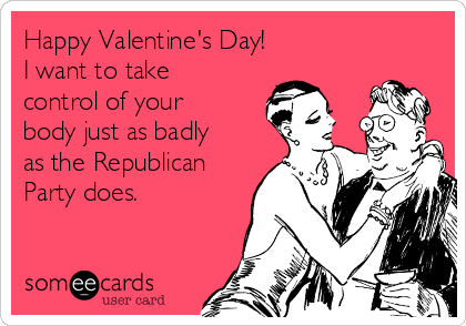 Happy Valentine's Day! 
I want to take
control of your
body just as badly
as the Republican
Party does. 