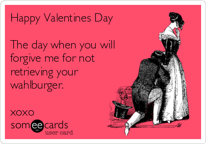 Happy Valentines Day

The day when you will
forgive me for not
retrieving your 
wahlburger.

xoxo 