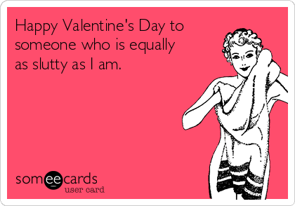 Happy Valentine's Day to
someone who is equally
as slutty as I am.