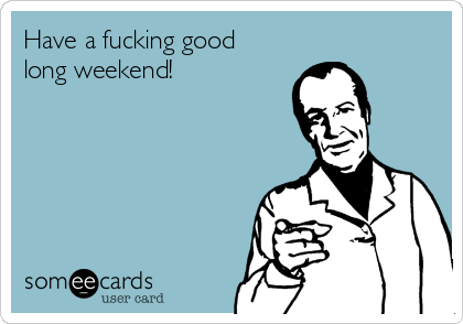 Have a fucking good
long weekend!