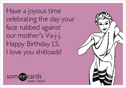 Have a joyous time
celebrating the day your
face rubbed against
our mother's Va-j-j.
Happy Birthday LS.
I love you shitloads!