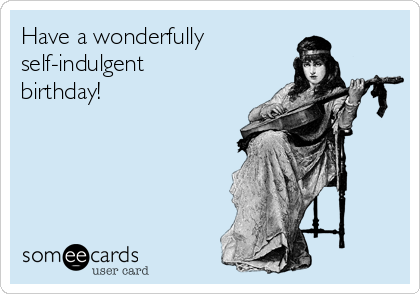 Have a wonderfully
self-indulgent
birthday!