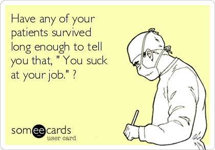 Have any of your
patients survived
long enough to tell
you that, " You suck
at your job." ?