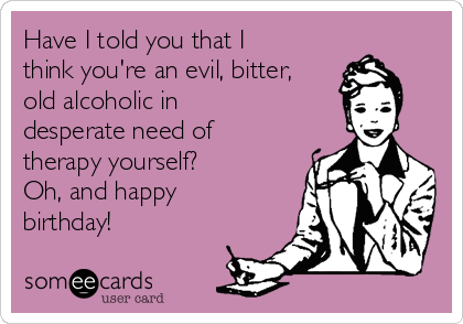 Have I told you that I
think you're an evil, bitter,
old alcoholic in
desperate need of
therapy yourself? 
Oh, and happy
birthday!