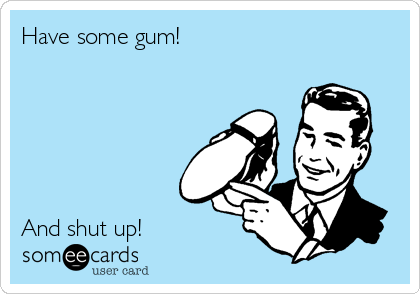 Have some gum!






And shut up!