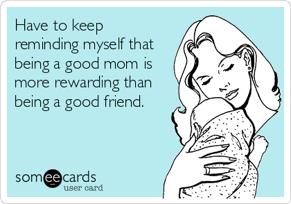 Have to keep
reminding myself that
being a good mom is
more rewarding than
being a good friend.