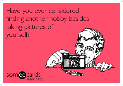 Have you ever considered
finding another hobby besides
taking pictures of
yourself?