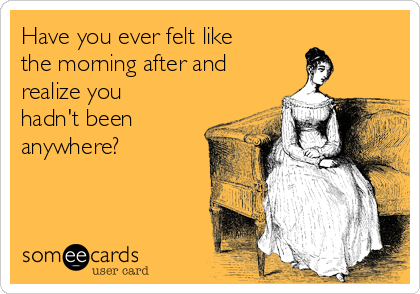 Have you ever felt like
the morning after and
realize you
hadn't been
anywhere?