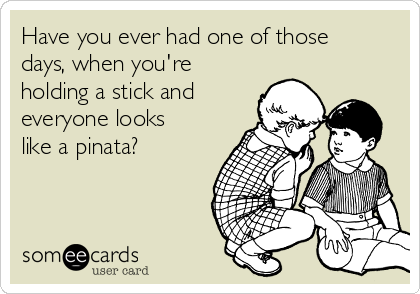 Have you ever had one of those
days, when you're
holding a stick and
everyone looks
like a pinata?  