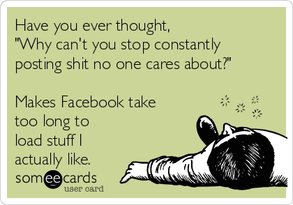 Have you ever thought,
"Why can't you stop constantly
posting shit no one cares about?"

Makes Facebook take
too long to
load stuff I
actually like.