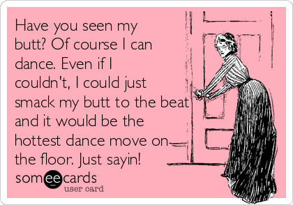 Have you seen my
butt? Of course I can
dance. Even if I
couldn't, I could just
smack my butt to the beat
and it would be the
hottest dance move on
the floor. Just sayin!