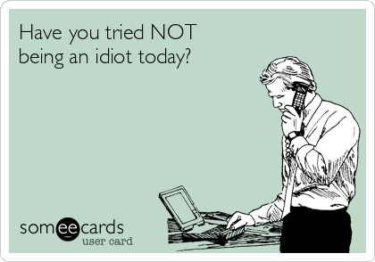 Have you tried NOT
being an idiot today?