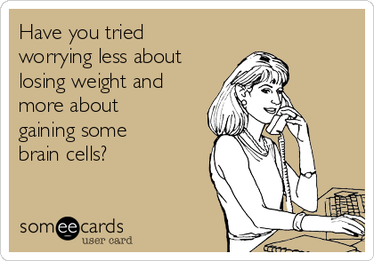 Have you tried
worrying less about
losing weight and
more about
gaining some
brain cells?