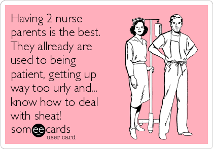 Having 2 nurse
parents is the best.
They allready are
used to being
patient, getting up
way too urly and...
know how to deal
with sheat!
