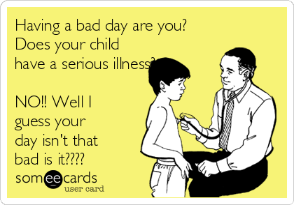 Having a bad day are you?
Does your child
have a serious illness?

NO!! Well I
guess your
day isn't that
bad is it????