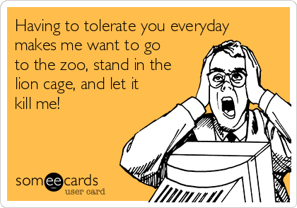 Having to tolerate you everyday
makes me want to go
to the zoo, stand in the
lion cage, and let it
kill me!