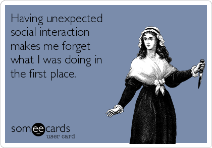 Having unexpected
social interaction
makes me forget
what I was doing in
the first place.
