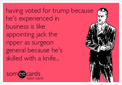 having voted for trump because
he's experienced in
business is like
appointing jack the
ripper as surgeon
general because he's
skilled with a knife...