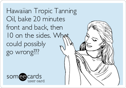 Hawaiian Tropic Tanning
Oil, bake 20 minutes
front and back, then
10 on the sides. What
could possibly
go wrong???