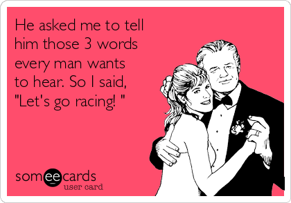 He asked me to tell
him those 3 words
every man wants
to hear. So I said, 
"Let's go racing! "