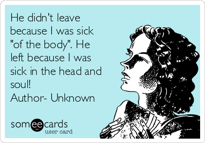 He didn't leave
because I was sick
"of the body". He
left because I was
sick in the head and
soul! 
Author- Unknown 