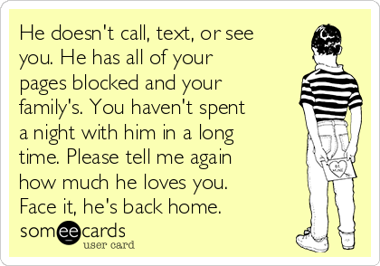 He doesn't call, text, or see
you. He has all of your
pages blocked and your
family's. You haven't spent
a night with him in a long
time. Please tell me again
how much he loves you.
Face it, he's back home.