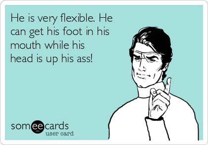 He is very flexible. He
can get his foot in his
mouth while his
head is up his ass! 
