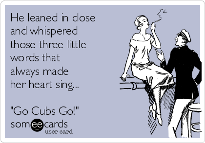 He leaned in close
and whispered
those three little
words that
always made
her heart sing...

"Go Cubs Go!"