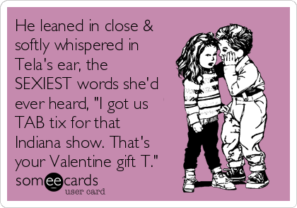 He leaned in close &
softly whispered in
Tela's ear, the
SEXIEST words she'd
ever heard, "I got us
TAB tix for that
Indiana show. That's
your Valentine gift T."