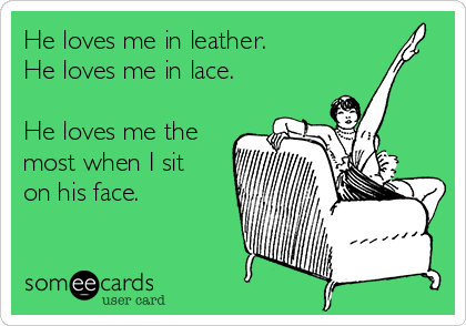 He loves me in leather.
He loves me in lace.

He loves me the
most when I sit
on his face.