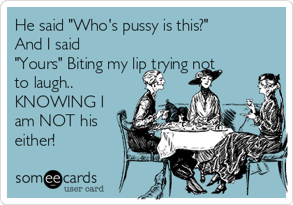 He said "Who's pussy is this?"
And I said
"Yours" Biting my lip trying not
to laugh..
KNOWING I
am NOT his
either!