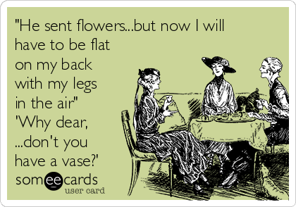 "He sent flowers...but now I will
have to be flat
on my back
with my legs
in the air" 
'Why dear,
...don't you
have a vase?'