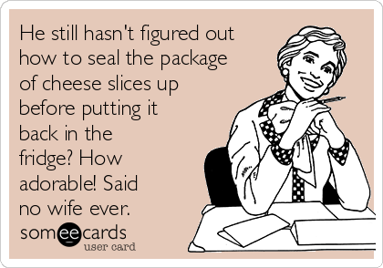 He still hasn't figured out
how to seal the package
of cheese slices up
before putting it
back in the
fridge? How
adorable! Said
no wife ever.