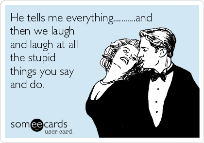 He tells me everything...........and
then we laugh
and laugh at all
the stupid
things you say
and do.