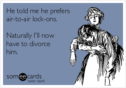 He told me he prefers
air-to-air lock-ons.

Naturally I'll now
have to divorce
him.