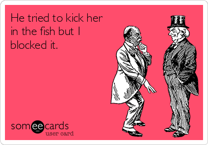 He tried to kick her
in the fish but I
blocked it.