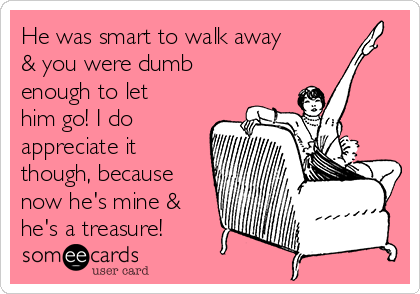 He was smart to walk away
& you were dumb
enough to let
him go! I do
appreciate it
though, because
now he's mine &
he's a treasure!