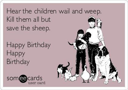 Hear the children wail and weep.
Kill them all but
save the sheep.

Happy Birthday 
Happy
Birthday