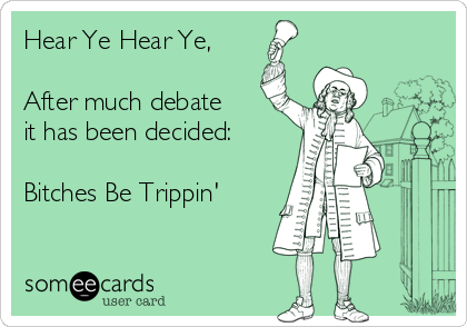 Hear Ye Hear Ye,

After much debate
it has been decided:

Bitches Be Trippin'