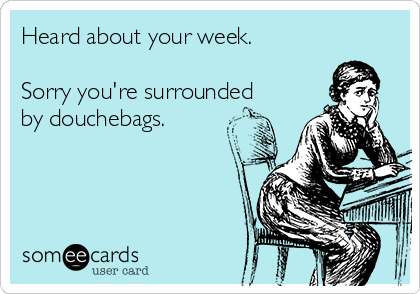 Heard about your week. 

Sorry you're surrounded
by douchebags.