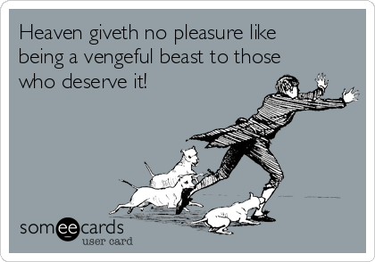 Heaven giveth no pleasure like
being a vengeful beast to those
who deserve it!