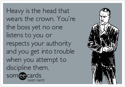 Heavy is the head that
wears the crown. You’re
the boss yet no one
listens to you or
respects your authority
and you get into trouble
when you attempt to
discipline them.