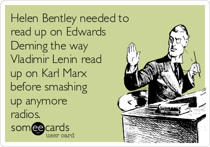 Helen Bentley needed to
read up on Edwards
Deming the way
Vladimir Lenin read
up on Karl Marx
before smashing
up anymore
radios.