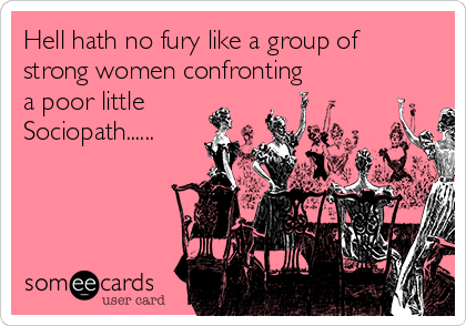 Hell hath no fury like a group of
strong women confronting
a poor little
Sociopath......