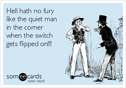 Hell hath no fury
like the quiet man
in the corner
when the switch
gets flipped on!!!