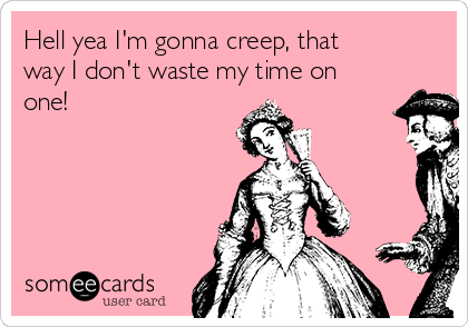 Hell yea I'm gonna creep, that
way I don't waste my time on
one!