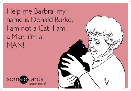 Help me Barbra, my
name is Donald Burke,
I am not a Cat, I am
a Man, i'm a
MAN!