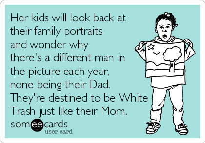 Her kids will look back at
their family portraits
and wonder why
there's a different man in
the picture each year,
none being their Dad.
They're destined to be White
Trash just like their Mom.
