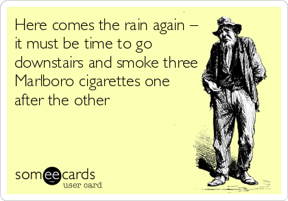 Here comes the rain again –
it must be time to go
downstairs and smoke three
Marlboro cigarettes one
after the other