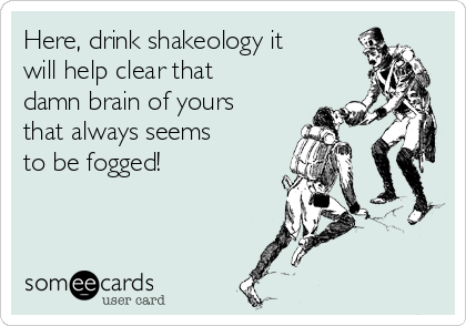Here, drink shakeology it
will help clear that
damn brain of yours
that always seems
to be fogged! 